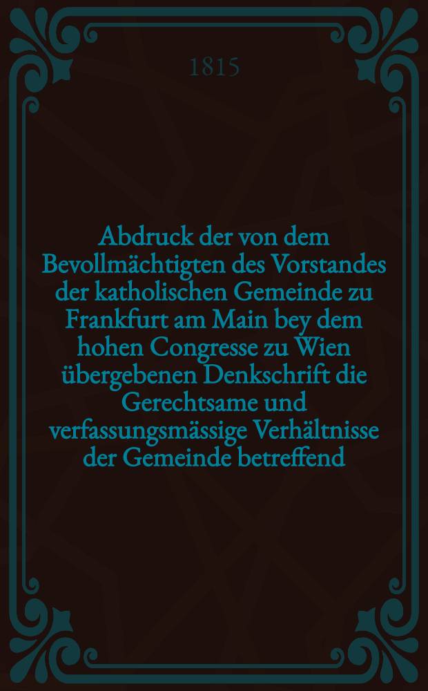 Abdruck der von dem Bevollmächtigten des Vorstandes der katholischen Gemeinde zu Frankfurt am Main bey dem hohen Congresse zu Wien übergebenen Denkschrift die Gerechtsame und verfassungsmässige Verhältnisse der Gemeinde betreffend
