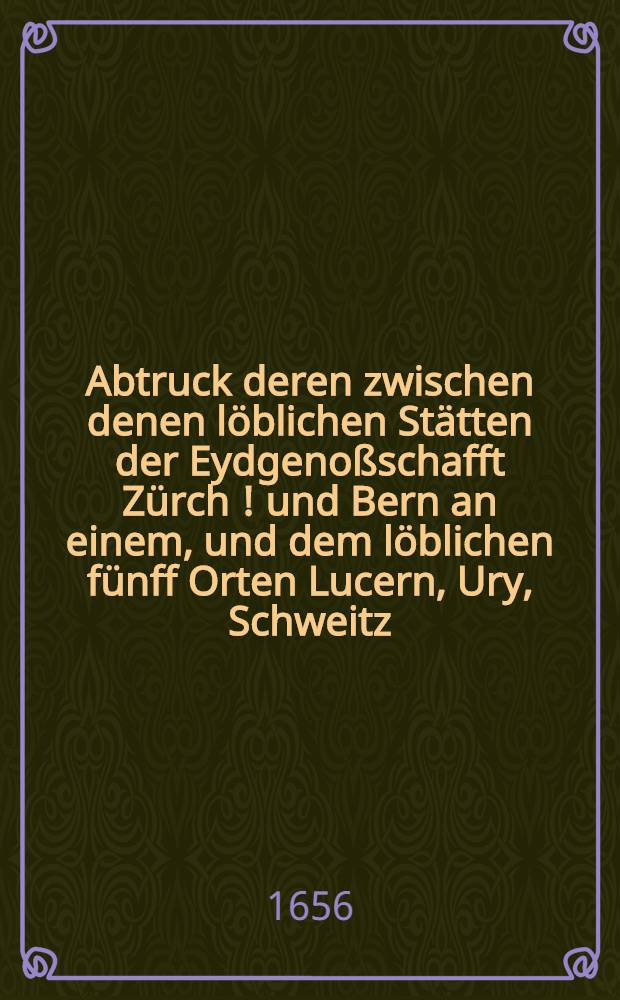 Abtruck deren zwischen denen l&ouml;blichen St&auml;tten der Eydgeno&szlig;schafft Z&uuml;rch [!] und Bern an einem, und dem l&ouml;blichen f&uuml;nff Orten Lucern, Ury, Schweitz, Underwalden und Zug etc. am andern, den 26. Febr. alten und 7. Martij newen Calenders im Jahr 1656. zu Baden erhandelter Fried- und Vertrags-Puncten