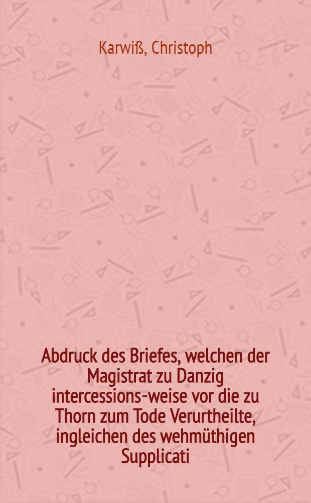 Abdruck des Briefes, welchen der Magistrat zu Danzig intercessions-weise vor die zu Thorn zum Tode Verurtheilte, ingleichen des wehmüthigen Supplicati, so die nunmehro hingerichtete sieben Bürger vor ihrem Ende an Jhro Königl. Maj. von Pohlen etc. haben abgehen lassen. Nebst dem Pardon-Schreiben den Vice-Präsidenten Zernicken betreffend