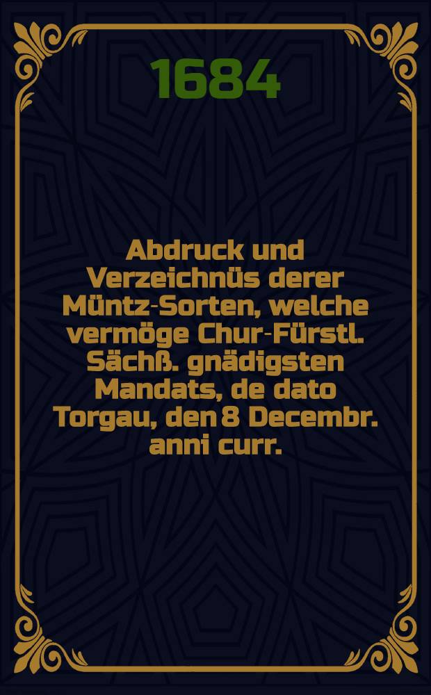 Abdruck und Verzeichnüs derer Müntz-Sorten, welche vermöge Chur-Fürstl. Sächß. gnädigsten Mandats, de dato Torgau, den 8 Decembr. anni curr., ... voritzo in Handel und Wandel angenommen werden sollen