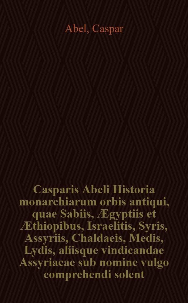 Casparis Abeli Historia monarchiarum orbis antiqui, quae Sabiis, &AElig;gyptiis et &AElig;thiopibus, Israelitis, Syris, Assyriis, Chaldaeis, Medis, Lydis, aliisque vindicandae Assyriacae sub nomine vulgo comprehendi solent, e sacris profanisque literis collecta ..., nec non altera parte Graecorum, Italorum, Celtarum, Scytharumque res antiquissimas repraesentante adaucta : Mit einem Anhange von dem "Gef&auml;hrlichen K&ouml;nigs-&Uuml;bel der monarchischen Hersch-Sucht hoher Potentaten"