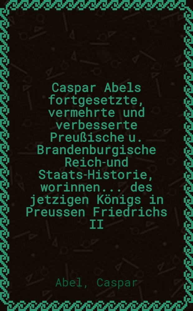 Caspar Abels fortgesetzte, vermehrte und verbesserte Preußische u. Brandenburgische Reichs- und Staats-Historie, worinnen ... des jetzigen Königs in Preussen Friedrichs II. glorwürdige Thaten, Kriege und Siege, dann auch die Geschichte und Geographie des souverainen Hertzogthums Schlesien, samt denen dazu gehörigen Documenten und Friedens-Schlüssen ... vorgestellet und beschrieben worden : Mit Registern