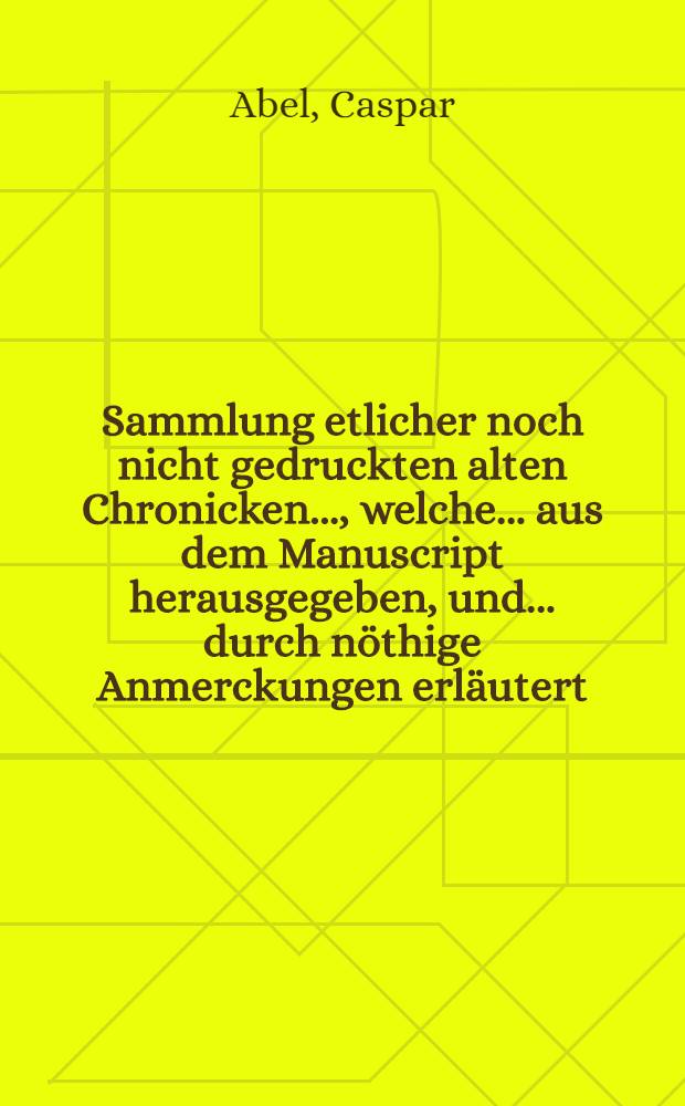 Sammlung etlicher noch nicht gedruckten alten Chronicken ..., welche ... aus dem Manuscript herausgegeben, und ... durch nöthige Anmerckungen erläutert : Samt einer Zugabe zu den "Teutschen und Sächsischen Alterthümern", ... wie auch zwey vollständige Register ... mit angehänget worden