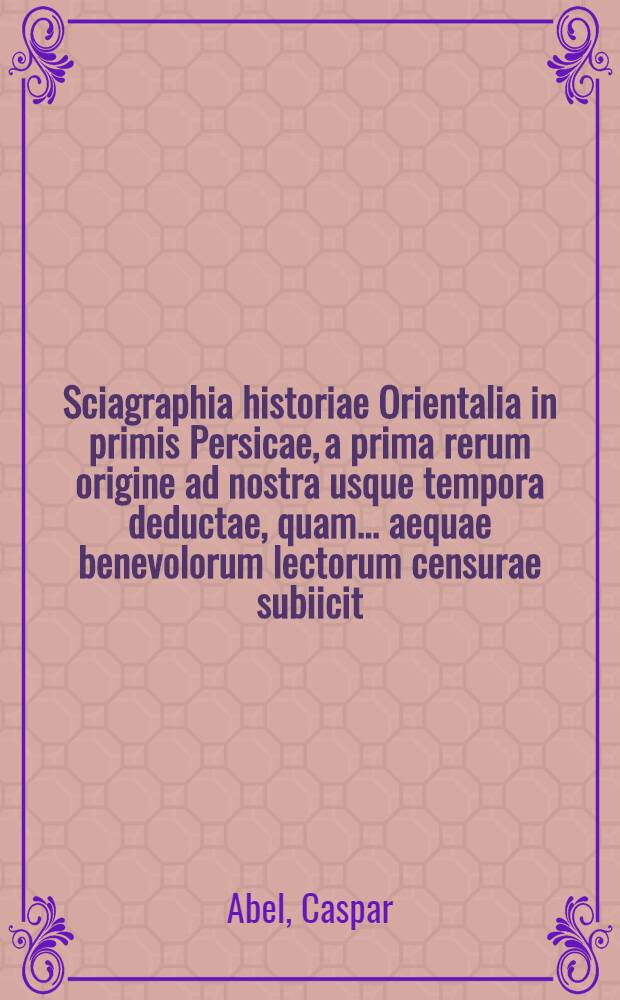 Sciagraphia historiae Orientalia in primis Persicae, a prima rerum origine ad nostra usque tempora deductae, quam ... aequae benevolorum lectorum censurae subiicit, Cas. Abel ...