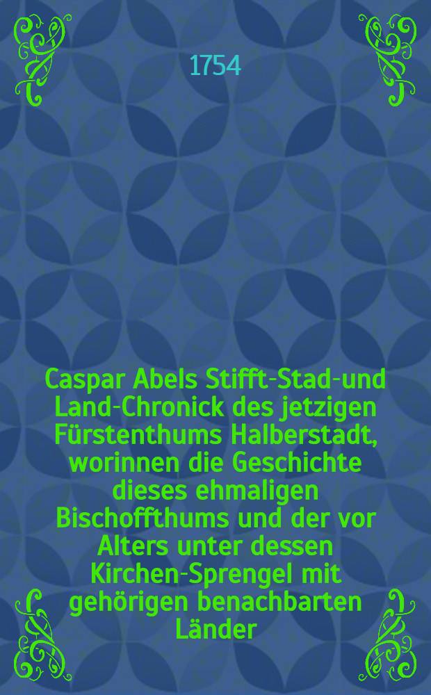 Caspar Abels Stiffts- Stadt- und Land-Chronick des jetzigen F&uuml;rstenthums Halberstadt, worinnen die Geschichte dieses ehmaligen Bischoffthums und der vor Alters unter dessen Kirchen-Sprengel mit geh&ouml;rigen benachbarten L&auml;nder, des Ertz-Stifftes Magdeburg und der Abteyen Quedlinburg und Gernrode, wie auch andrer F&uuml;rstenth&uuml;mer und Graffschafften, Hohenstein und Regenstein etc. ..., aus vielen alten und neuen Chronicken und Schribenten, Manuscripten und Diplomaten ... zusammen getragen, und nach der Wahrheit beschrieben worden ...