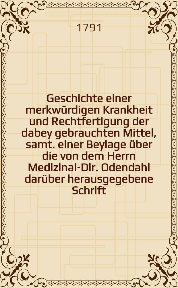 Geschichte einer merkw&uuml;rdigen Krankheit und Rechtfertigung der dabey gebrauchten Mittel, samt. einer Beylage &uuml;ber die von dem Herrn Medizinal-Dir. Odendahl dar&uuml;ber herausgegebene Schrift