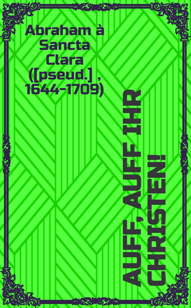 Auff, auff ihr Christen! : Das ist: Ein bewögliche Anfrischung der christlichen Waffen wider den türkischen Blut-Egel, sambt beygefügtem Zusatz viler herzlichen Victorien und sieg wider solchen ottomannischen Erb-Feind, wie auch andere sittlicher Lehr- und Lob-Verfassung der martialischen Tapfferkeit