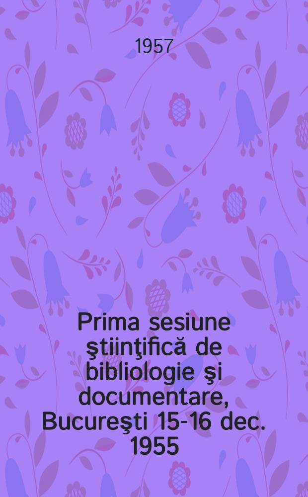 Prima sesiune ştiinţifică de bibliologie şi documentare, Bucureşti 15-16 dec. 1955 : comunicări şi discuţii