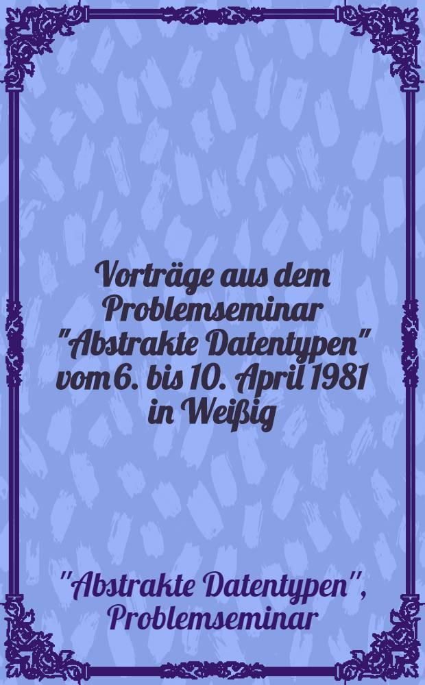 Vorträge aus dem Problemseminar "Abstrakte Datentypen" vom 6. bis 10. April 1981 in Weißig