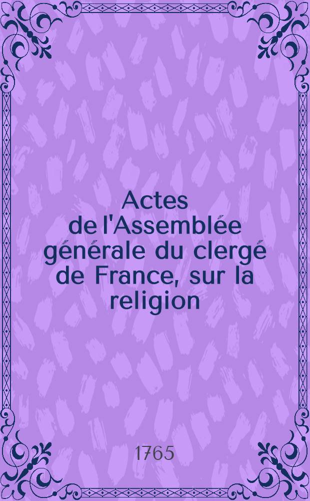 Actes de l'Assemblée générale du clergé de France, sur la religion : extraits du procès verbal de la dite Assemblée tenue à Paris, par permission du roi au Convent des Grands-Augustins en mil sept cent soixante cinq