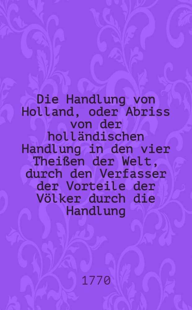 Die Handlung von Holland, oder Abriss von der holl&auml;ndischen Handlung in den vier Thei&szlig;en der Welt, durch den Verfasser der Vorteile der V&ouml;lker durch die Handlung