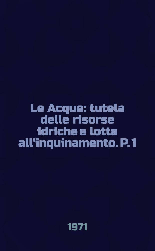 Le Acque : tutela delle risorse idriche e lotta all'inquinamento. P. 1 : Udienze conoscitive del Comitato Parlamentare di studio sul problema delle acque in Italia dall'aprile 1970 al febbraio 1971