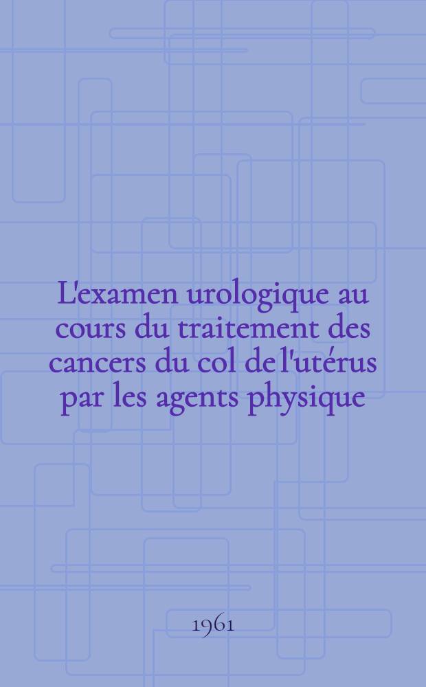 L'examen urologique au cours du traitement des cancers du col de l'utérus par les agents physique : thèse ..