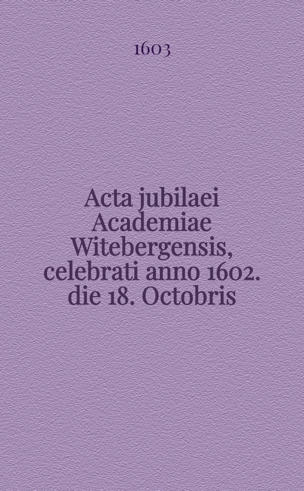 Acta jubilaei Academiae Witebergensis, celebrati anno 1602. die 18. Octobris : centesimum à natali suo annum concluderet, et seculum alterum auspicaretur