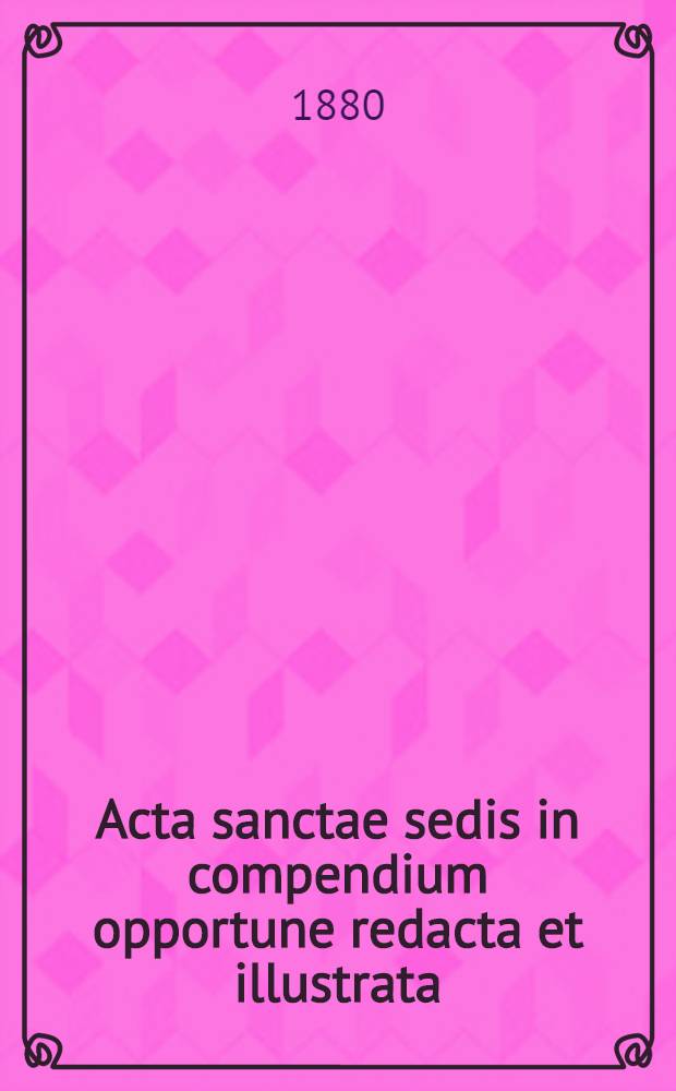 Acta sanctae sedis in compendium opportune redacta et illustrata : seu Acta iuridica et solemniora ex supremo, romano pontifice immediate dimanantia ..