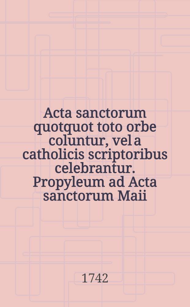 Acta sanctorum quotquot toto orbe coluntur, vel a catholicis scriptoribus celebrantur. [Propyleum ad Acta sanctorum Maii] : Propyleum ad Acta sanctorum Maii sub felicissimis auspiciis Innocentii XI et Caroli II in sex tomos digesta auctoribus Godefrido Henschenio & Daniele Papebrochio, operam & studium conferentibus Francisco Baertio & Conrado Janningo Antuerpiae, M. Knobbarum