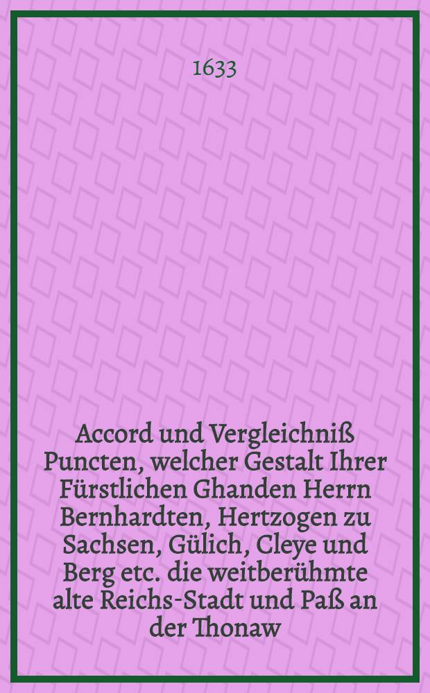 Accord und Vergleichniß Puncten, welcher Gestalt Ihrer Fürstlichen Ghanden Herrn Bernhardten, Hertzogen zu Sachsen, Gülich, Cleye und Berg etc. die weitberühmte alte Reichs-Stadt und Paß an der Thonaw, Regenspurg, ubergeben worden, item Zeitung aus Leipzig, Berlin und Metz