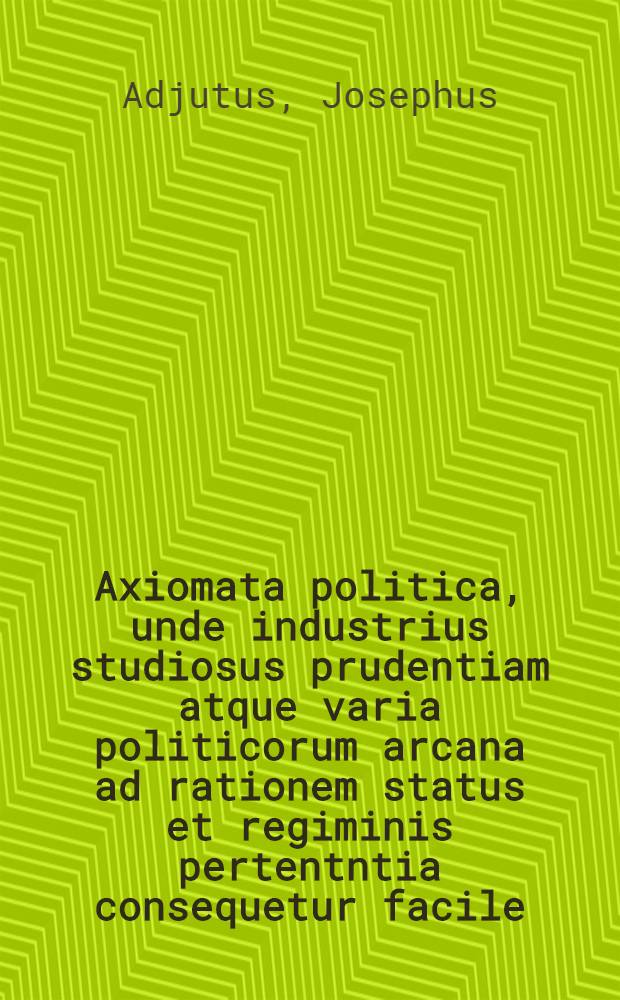Axiomata politica, unde industrius studiosus prudentiam atque varia politicorum arcana ad rationem status et regiminis pertentntia consequetur facile : E sacris et prophanis historiis