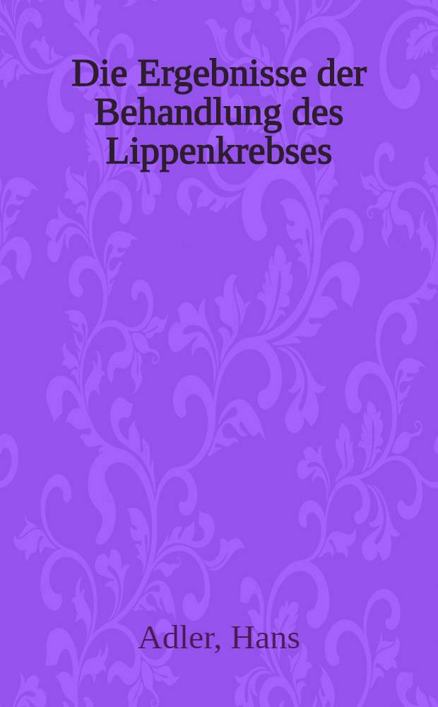 Die Ergebnisse der Behandlung des Lippenkrebses : Inaug.-Diss. der Univ. Würzburg zur Erlangung der Doktorwürde in der Zahnheilkunde