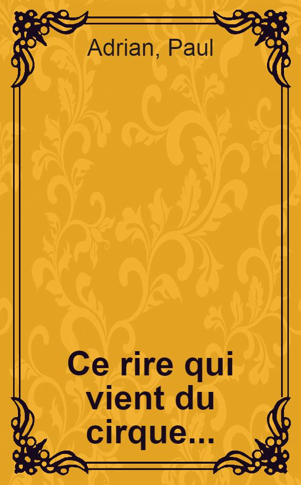 Ce rire qui vient du cirque ... : l'art, la vie, l'histoire, les blagues des clowns, augustes, excentriques et de leurs "faire-valoir" : nn complément "Le dictionnaire des rois du rire"