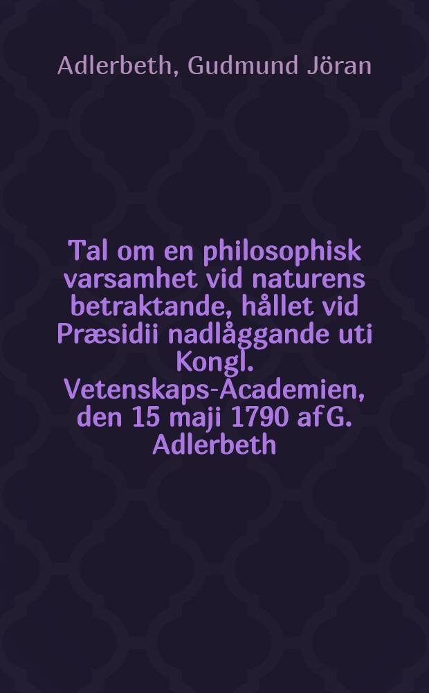 Tal om en philosophisk varsamhet vid naturens betraktande, hållet vid Præsidii nadlåggande uti Kongl. Vetenskaps-Academien, den 15 maji 1790 af G. Adlerbeth ... : Hållet ... uti k. Vetensk.-acad. den 15. maji 1790 af G. Adlerbeth ... en af de aderten i Svenska acad. ..