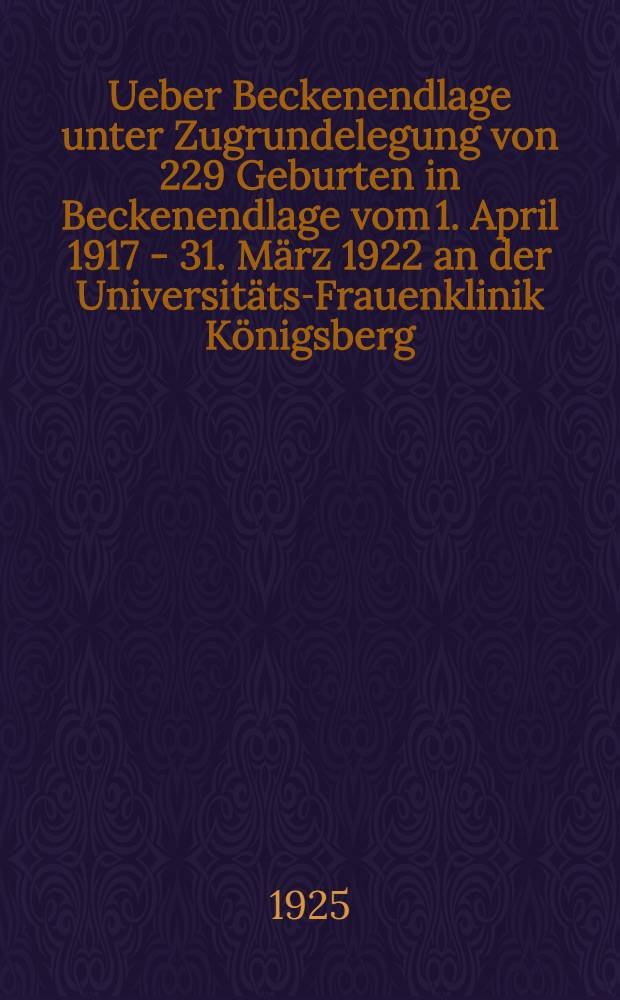 Ueber Beckenendlage unter Zugrundelegung von 229 Geburten in Beckenendlage vom 1. April 1917 - 31. März 1922 an der Universitäts-Frauenklinik Königsberg : Inaug.-Diss. zur Erlangung der Doktorwürde in der Med., Chirurgie und Geburtshilfe der Univ. zu Königsberg Pr