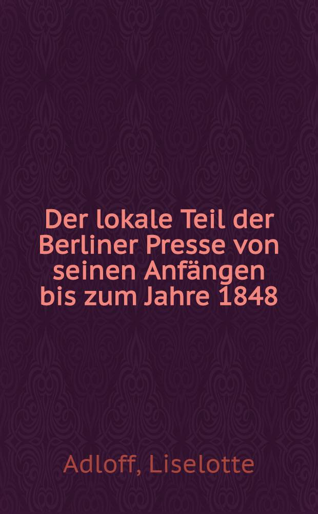 Der lokale Teil der Berliner Presse von seinen Anfängen bis zum Jahre 1848 : Inaug.-Diss. genehmigt von der Friedrich-Wilhelms-Universität zu Berlin