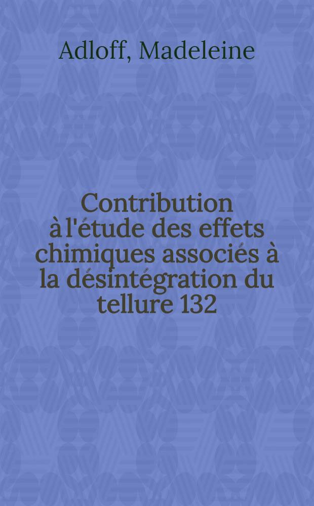 Contribution à l'étude des effets chimiques associés à la désintégration du tellure 132: 1-re thèse; Propositions données par la Faculté: 2-e thèse: thèses présentées à la Faculté des sciences de l'Univ. de Strasbourg / par Madeleine Adloff