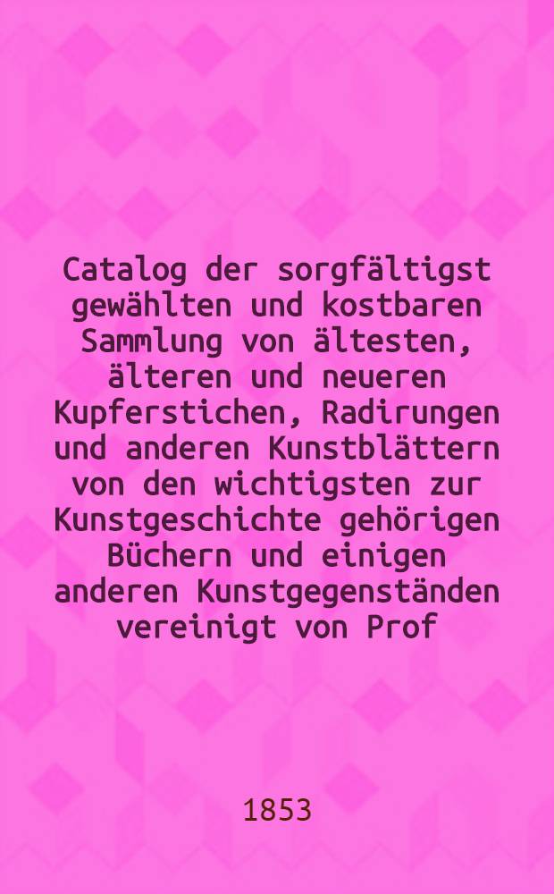 Catalog der sorgfältigst gewählten und kostbaren Sammlung von ältesten, älteren und neueren Kupferstichen, Radirungen und anderen Kunstblättern von den wichtigsten zur Kunstgeschichte gehörigen Büchern und einigen anderen Kunstgegenständen vereinigt von Prof. Dr. W. A. Ackermann, deren Versteigerung in Leipzig am 29. März 1853 ... stattfinden wird