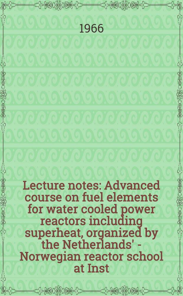 Lecture notes : Advanced course on fuel elements for water cooled power reactors including superheat, organized by the Netherlands' - Norwegian reactor school at Inst. for atomenergi, Kjeller, Norway, 13th Sept. - 24th Sept. 1965
