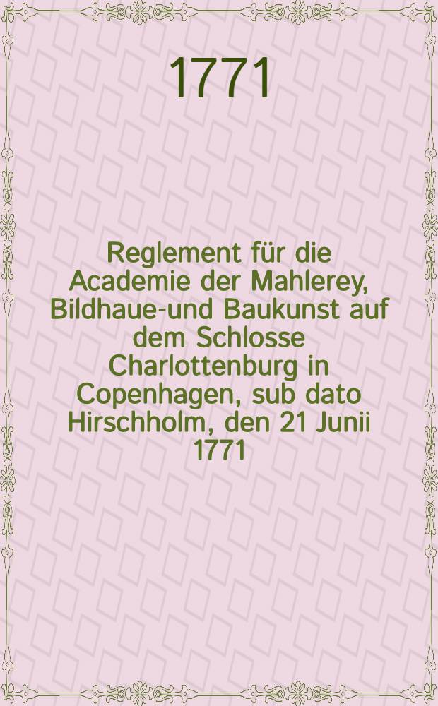 Reglement für die Academie der Mahlerey, Bildhauen- und Baukunst auf dem Schlosse Charlottenburg in Copenhagen, sub dato Hirschholm, den 21 Junii 1771