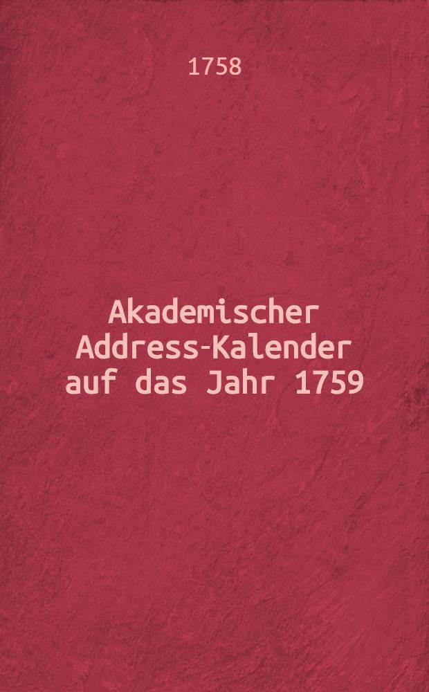 Akademischer Address-Kalender auf das Jahr 1759 : Darinnen nebst andern wichtigen Nachrichten die Namen und Aemter aller jetzt lebenden Lehrer der Akademien in und außerhalb Teutschland befindlich sind