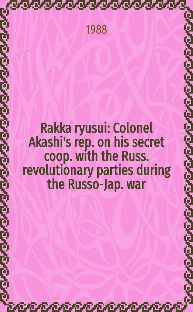 Rakka ryusui : Colonel Akashi's rep. on his secret coop. with the Russ. revolutionary parties during the Russo-Jap. war