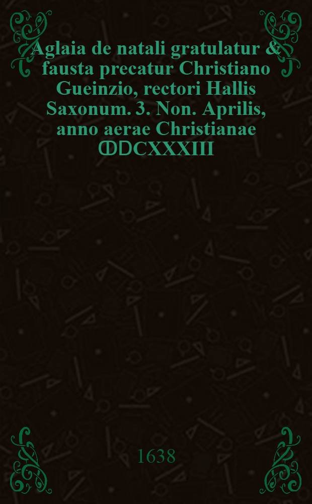 Aglaia de natali gratulatur & fausta precatur Christiano Gueinzio, rectori Hallis Saxonum. 3. Non. Aprilis, anno aerae Christianae ↀⅮCXXXIII