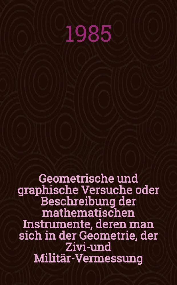 Geometrische und graphische Versuche oder Beschreibung der mathematischen Instrumente, deren man sich in der Geometrie, der Zivil- und Militär-Vermessung, beim Nivellieren und in der Perspektive bedient = Geometrical and graphical essays, containing a description of the mathematical instruments used in geometry, civil and military surveying