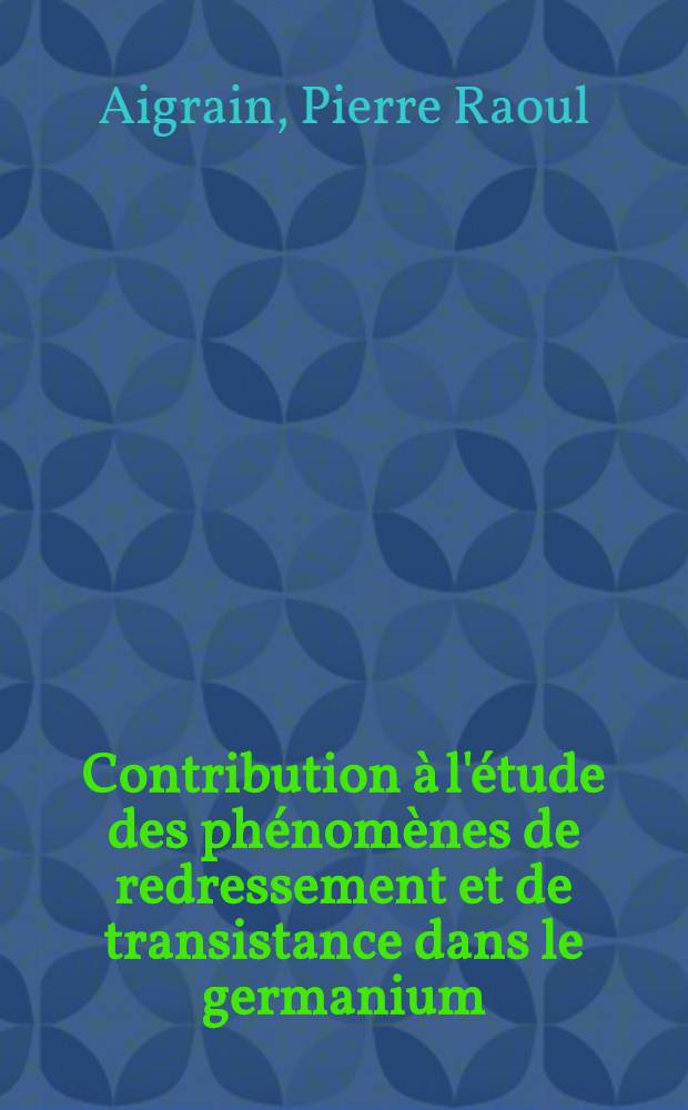 Contribution &agrave; l'&eacute;tude des ph&eacute;nom&egrave;nes de redressement et de transistance dans le germanium: 1-re th&egrave;se; Propositions donn&eacute;es par la Facult&eacute;: 2-e th&egrave;se: th&egrave;ses pr&eacute;sent&eacute;es &agrave; l'Univ. de Paris / par Pierre Raoul Aigrain