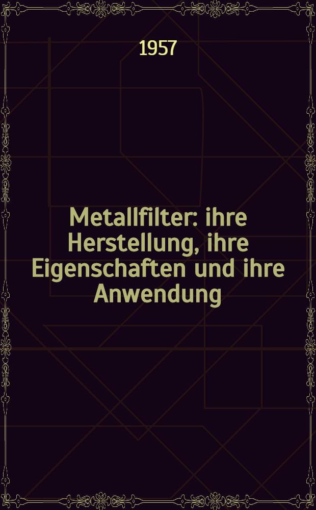 Metallfilter : ihre Herstellung, ihre Eigenschaften und ihre Anwendung