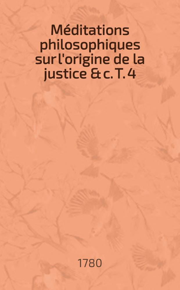 Méditations philosophiques sur l'origine de la justice & c. T. 4