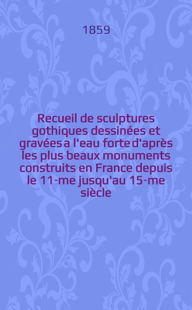 Recueil de sculptures gothiques dessinées et gravées a l'eau forte d'après les plus beaux monuments construits en France depuis le 11-me jusqu'au 15-me siècle. Vol. 2