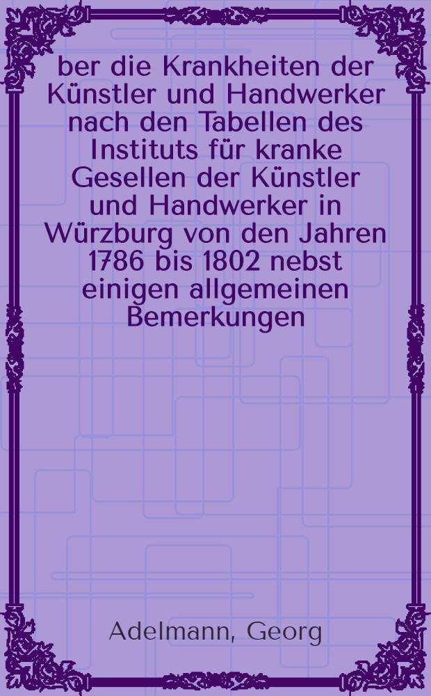 &Uuml;ber die Krankheiten der K&uuml;nstler und Handwerker nach den Tabellen des Instituts f&uuml;r kranke Gesellen der K&uuml;nstler und Handwerker in W&uuml;rzburg von den Jahren 1786 bis 1802 nebst einigen allgemeinen Bemerkungen