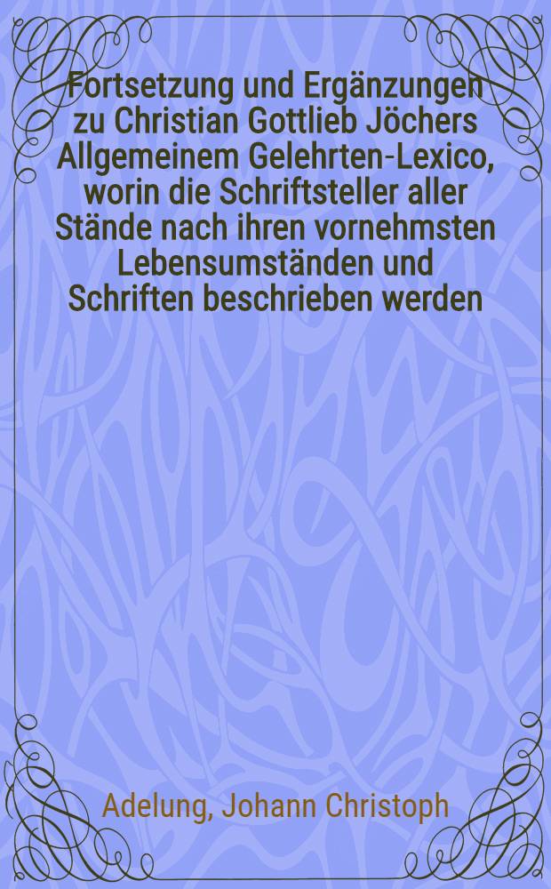 Fortsetzung und Ergänzungen zu Christian Gottlieb Jöchers Allgemeinem Gelehrten-Lexico, worin die Schriftsteller aller Stände nach ihren vornehmsten Lebensumständen und Schriften beschrieben werden