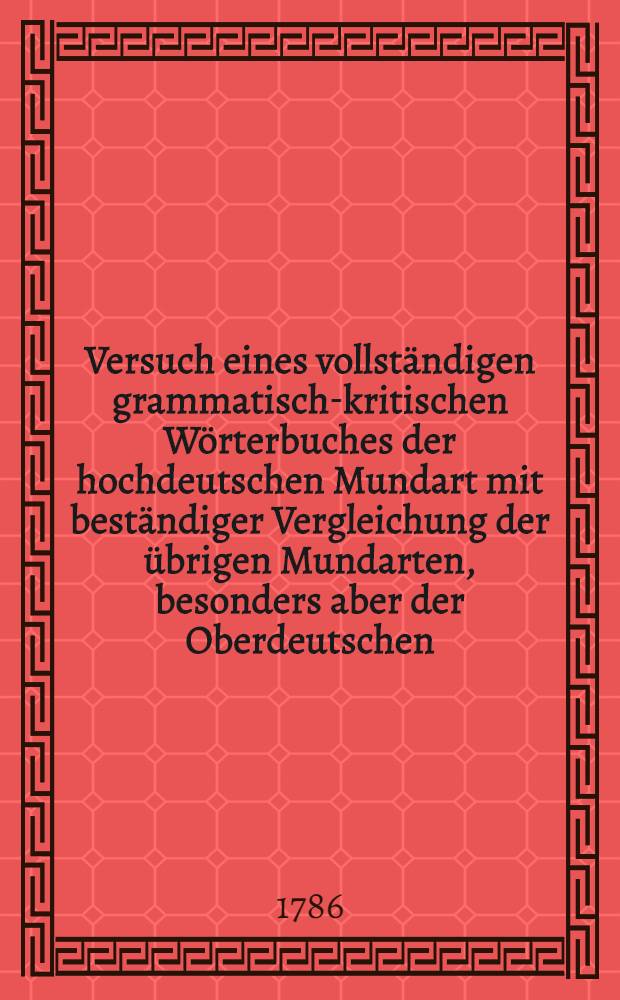 Versuch eines vollständigen grammatisch-kritischen Wörterbuches der hochdeutschen Mundart mit beständiger Vergleichung der übrigen Mundarten, besonders aber der Oberdeutschen. Th. 5 und [letzter] : Von W - Z