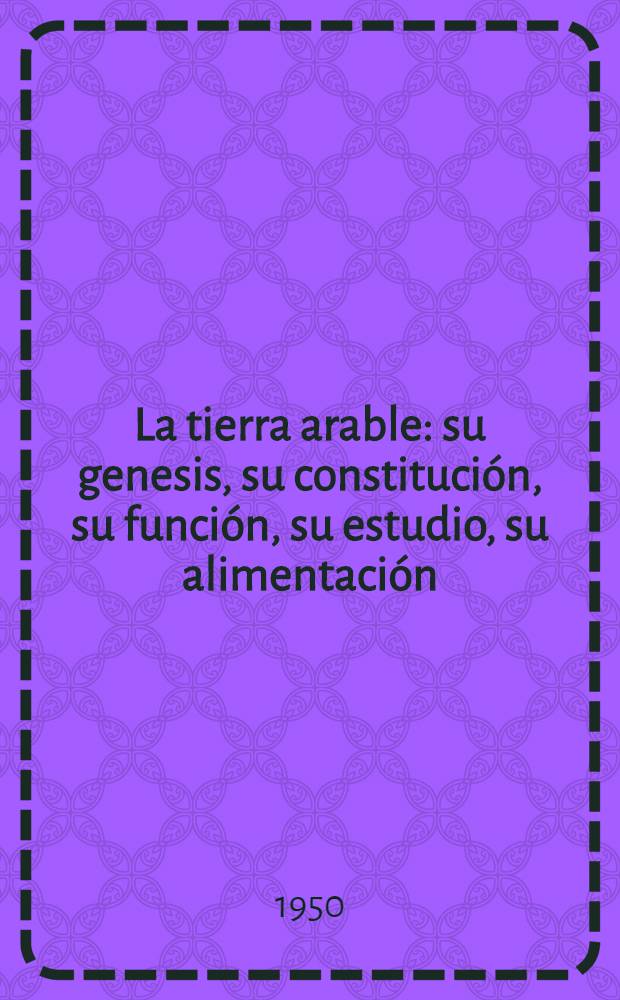 La tierra arable : su genesis, su constitución, su función, su estudio, su alimentación : necesidad de concertar actividades