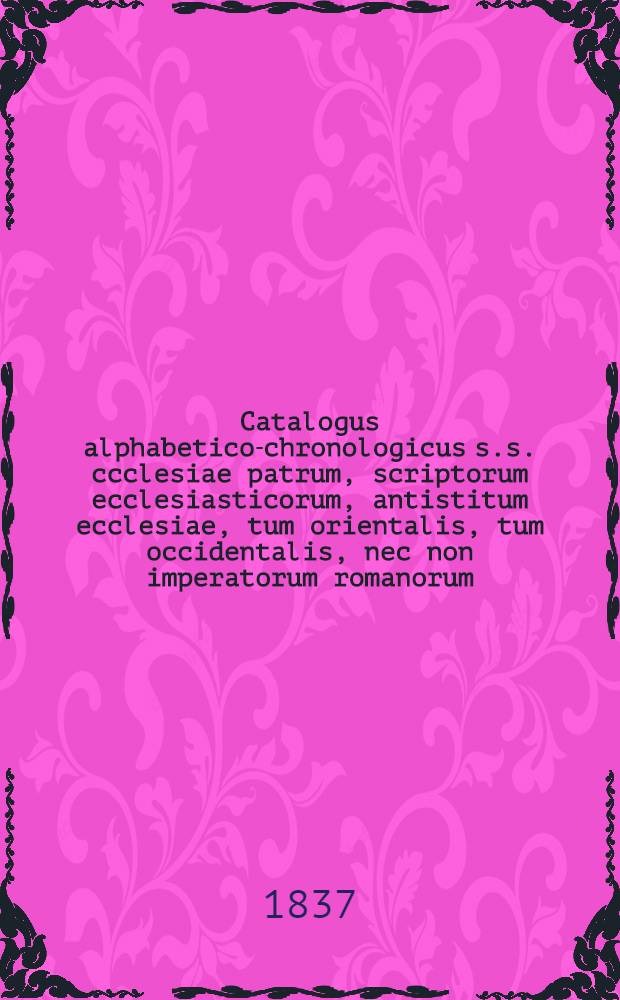 Catalogus alphabetico-chronologicus s.s. ccclesiae patrum, scriptorum ecclesiasticorum, antistitum ecclesiae, tum orientalis, tum occidentalis, nec non imperatorum romanorum, haereticorum etc. a christianismi incunabulis usque ad saeculum decimum quartum : Acedit chronotaxis conciliorum, ab ecclesia orthodoxa reseptorum
