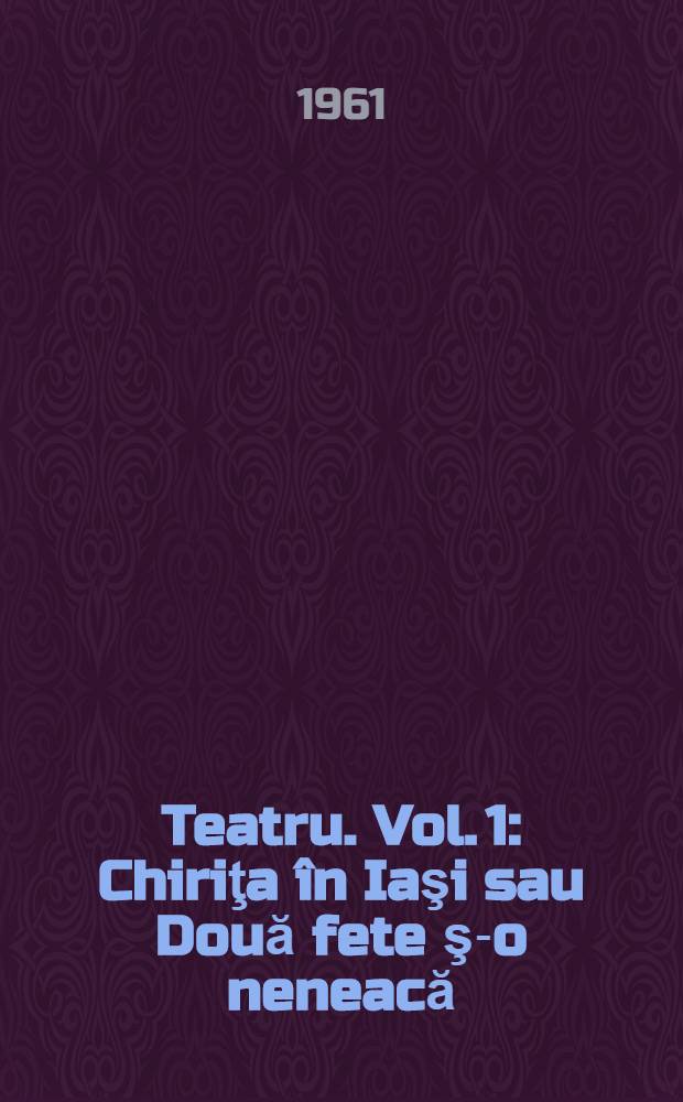 Teatru. Vol. 1 : Chiriţa în Iaşi sau Două fete ş-o neneacă