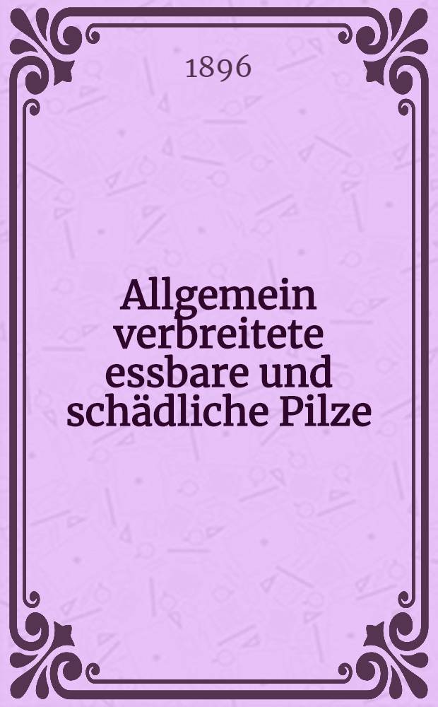Allgemein verbreitete essbare und sch&auml;dliche Pilze : mit einigen mikroskopischen Vergr&ouml;sserungen und erl&auml;uterndem Text zum Gebrauche in Schule und Haus