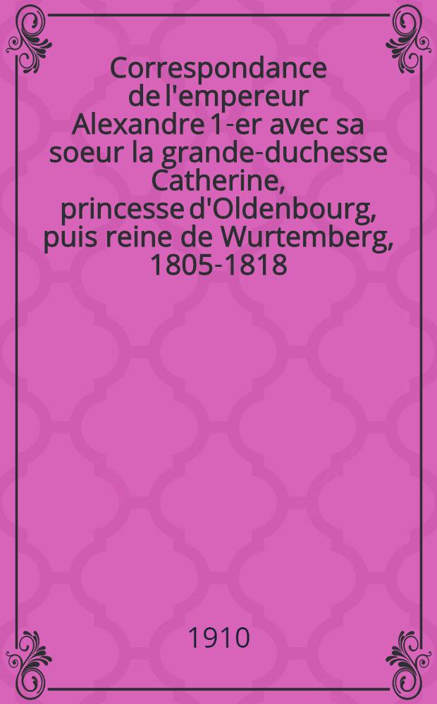 Correspondance de l'empereur Alexandre 1-er avec sa soeur la grande-duchesse Catherine, princesse d'Oldenbourg, puis reine de Wurtemberg, 1805-1818