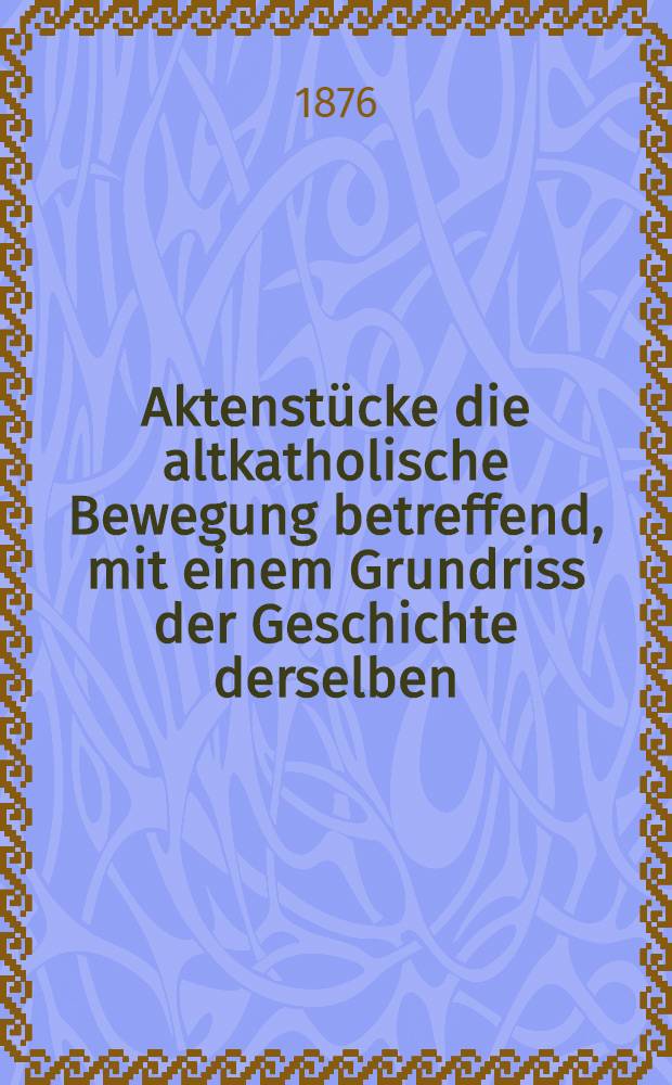 Aktenstücke die altkatholische Bewegung betreffend, mit einem Grundriss der Geschichte derselben : Zugleich als Forts. u. Erg. der "Samml. der Aktenstucke zum ersten vatikanischen Concil"