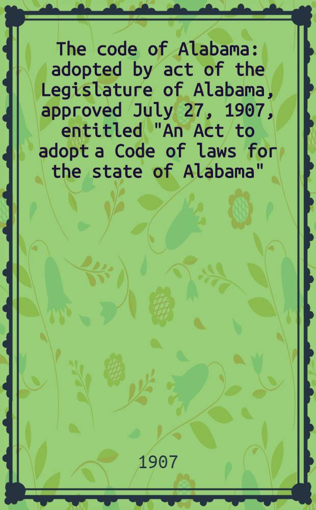 The code of Alabama : adopted by act of the Legislature of Alabama, approved July 27, 1907, entitled "An Act to adopt a Code of laws for the state of Alabama" : with such statutes passed at the Session of 1907 as are required to be incorporated here in by act approved July 27, 1907 (acts 1907, p. 499) : in 3 vol