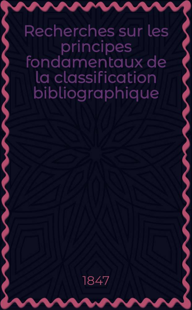 Recherches sur les principes fondamentaux de la classification bibliographique: précédées de quelques mots sur la bibliographie d'un exposé des principaux systèmes bibliographiques et suiviez d'une application de ces principes au classement des livres de la Bibliothèque Royale